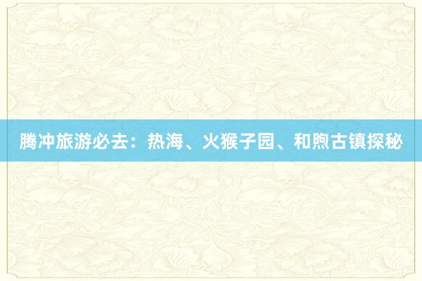 腾冲旅游必去：热海、火猴子园、和煦古镇探秘