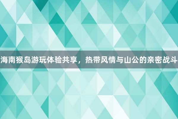 海南猴岛游玩体验共享，热带风情与山公的亲密战斗