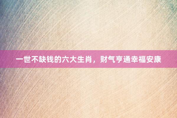 一世不缺钱的六大生肖，财气亨通幸福安康