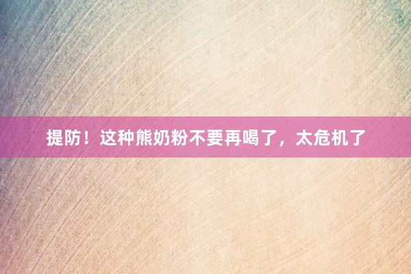 提防！这种熊奶粉不要再喝了，太危机了