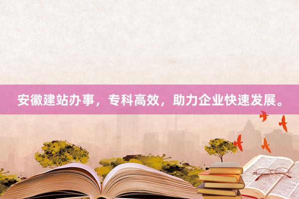 安徽建站办事，专科高效，助力企业快速发展。