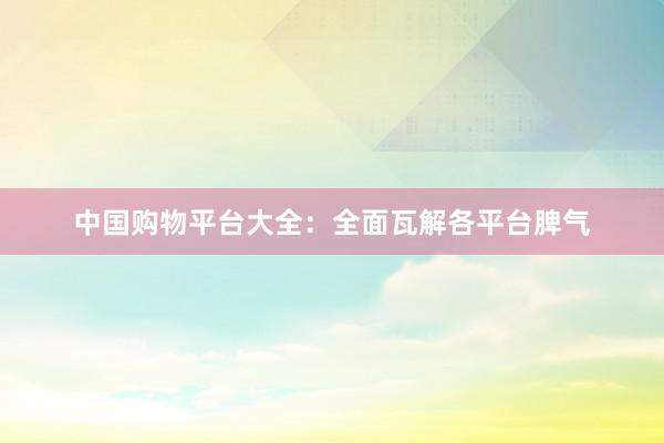 中国购物平台大全：全面瓦解各平台脾气